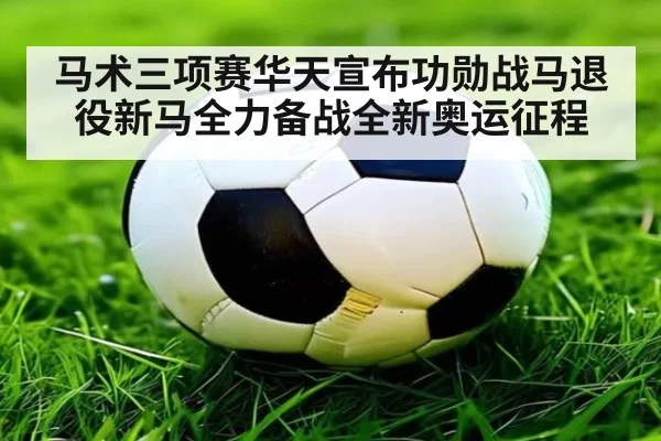 马术三项赛华天宣布功勋战马退役新马全力备战全新奥运征程